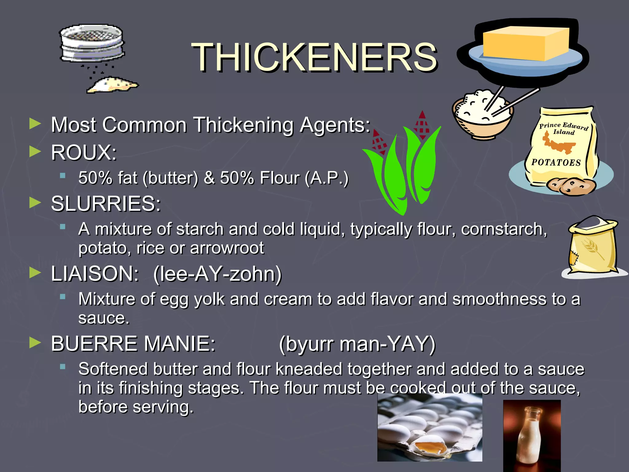 THICKENERSTHICKENERS
► Most Common Thickening Agents:Most Common Thickening Agents:
► ROUX:ROUX:
 50% fat (butter) & 50% Flour (A.P.)50% fat (butter) & 50% Flour (A.P.)
► SLURRIES:SLURRIES:
 A mixture of starch and cold liquid, typically flour, cornstarch,A mixture of starch and cold liquid, typically flour, cornstarch,
potato, rice or arrowrootpotato, rice or arrowroot
► LIAISON:LIAISON: (lee-AY-zohn)(lee-AY-zohn)
 Mixture of egg yolk and cream to add flavor and smoothness to aMixture of egg yolk and cream to add flavor and smoothness to a
sauce.sauce.
► BUERRE MANIE:BUERRE MANIE: (byurr man-YAY)(byurr man-YAY)
 Softened butter and flour kneaded together and added to a sauceSoftened butter and flour kneaded together and added to a sauce
in its finishing stages. The flour must be cooked out of the sauce,in its finishing stages. The flour must be cooked out of the sauce,
before serving.before serving.
 