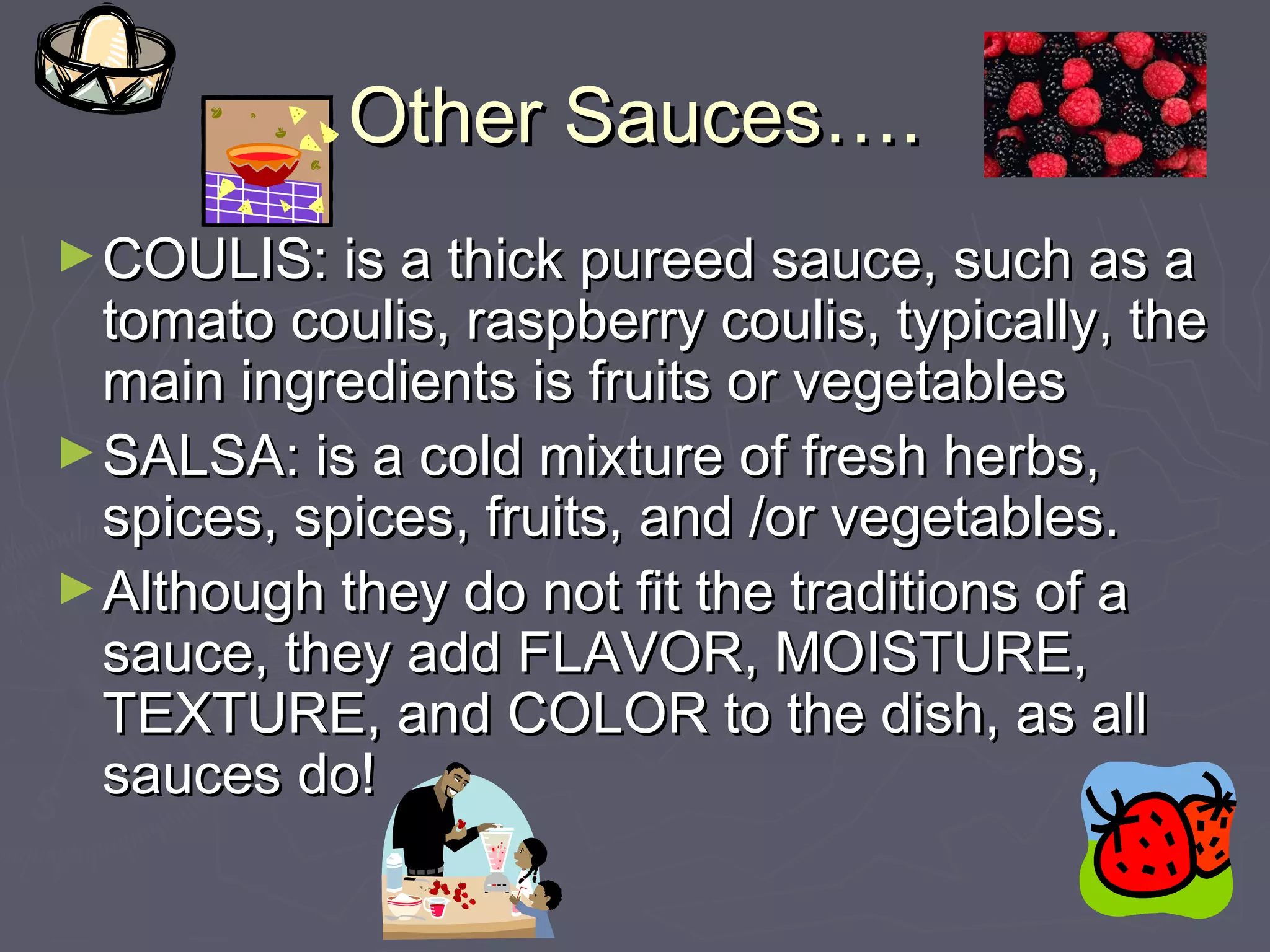 Other Sauces….Other Sauces….
►COULIS: is a thick pureed sauce, such as aCOULIS: is a thick pureed sauce, such as a
tomato coulis, raspberry coulis, typically, thetomato coulis, raspberry coulis, typically, the
main ingredients is fruits or vegetablesmain ingredients is fruits or vegetables
►SALSA: is a cold mixture of fresh herbs,SALSA: is a cold mixture of fresh herbs,
spices, spices, fruits, and /or vegetables.spices, spices, fruits, and /or vegetables.
►Although they do not fit the traditions of aAlthough they do not fit the traditions of a
sauce, they add FLAVOR, MOISTURE,sauce, they add FLAVOR, MOISTURE,
TEXTURE, and COLOR to the dish, as allTEXTURE, and COLOR to the dish, as all
sauces do!sauces do!
 