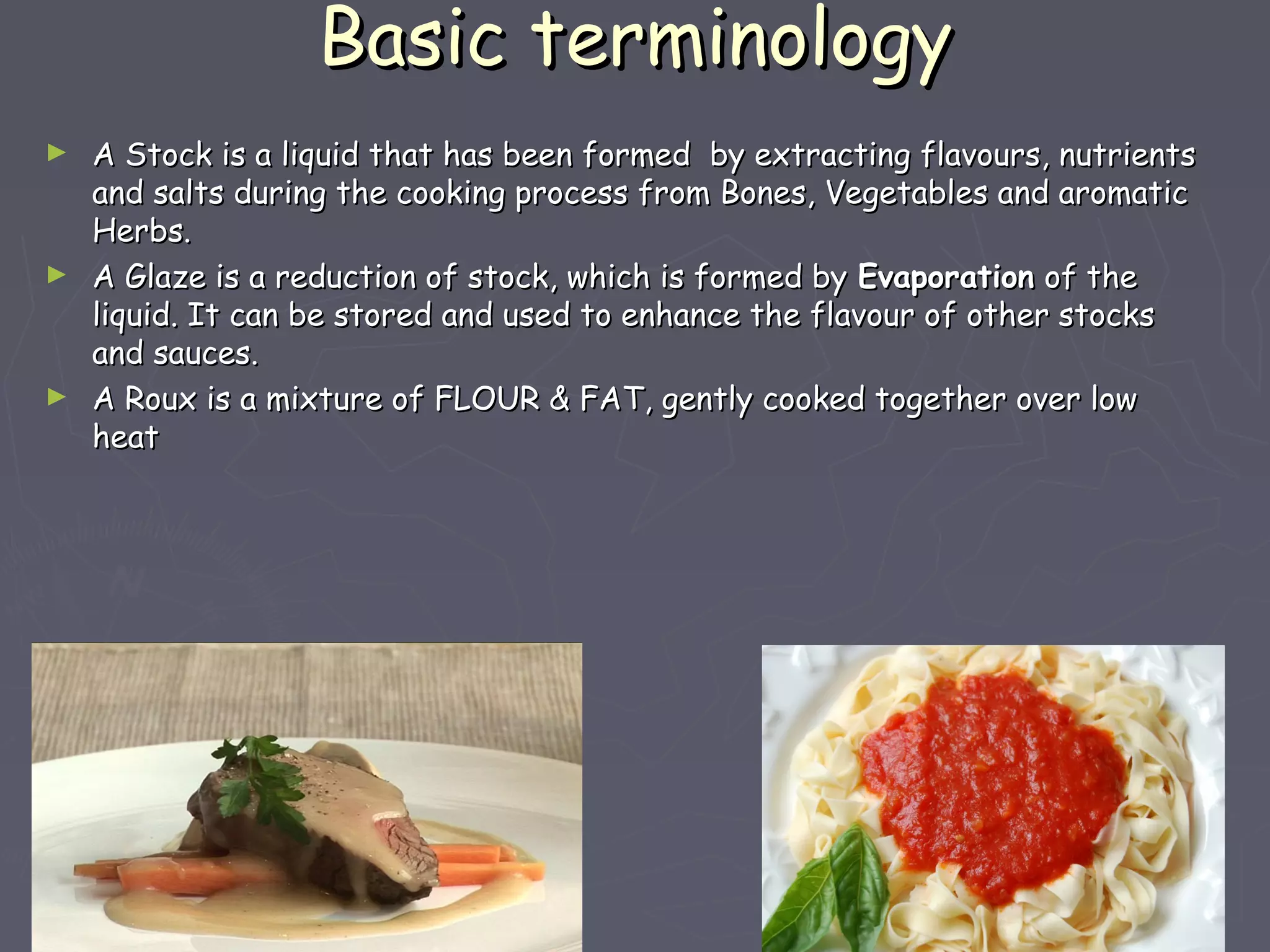 Basic terminologyBasic terminology
► A Stock is a liquid that has been formed by extracting flavours, nutrientsA Stock is a liquid that has been formed by extracting flavours, nutrients
and salts during the cooking process from Bones, Vegetables and aromaticand salts during the cooking process from Bones, Vegetables and aromatic
Herbs.Herbs.
► A Glaze is a reduction of stock, which is formed byA Glaze is a reduction of stock, which is formed by EvaporationEvaporation of theof the
liquid. It can be stored and used to enhance the flavour of other stocksliquid. It can be stored and used to enhance the flavour of other stocks
and sauces.and sauces.
► A Roux is a mixture of FLOUR & FAT, gently cooked together over lowA Roux is a mixture of FLOUR & FAT, gently cooked together over low
heatheat
 