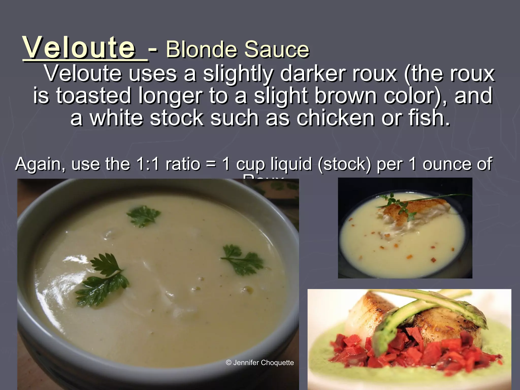 VelouteVeloute -- Blonde SauceBlonde Sauce
Veloute uses a slightly darker roux (the rouxVeloute uses a slightly darker roux (the roux
is toasted longer to a slight brown color), andis toasted longer to a slight brown color), and
a white stock such as chicken or fish.a white stock such as chicken or fish.
Again, use the 1:1 ratio = 1 cup liquid (stock) per 1 ounce ofAgain, use the 1:1 ratio = 1 cup liquid (stock) per 1 ounce of
RouxRoux
© Jennifer Choquette
 