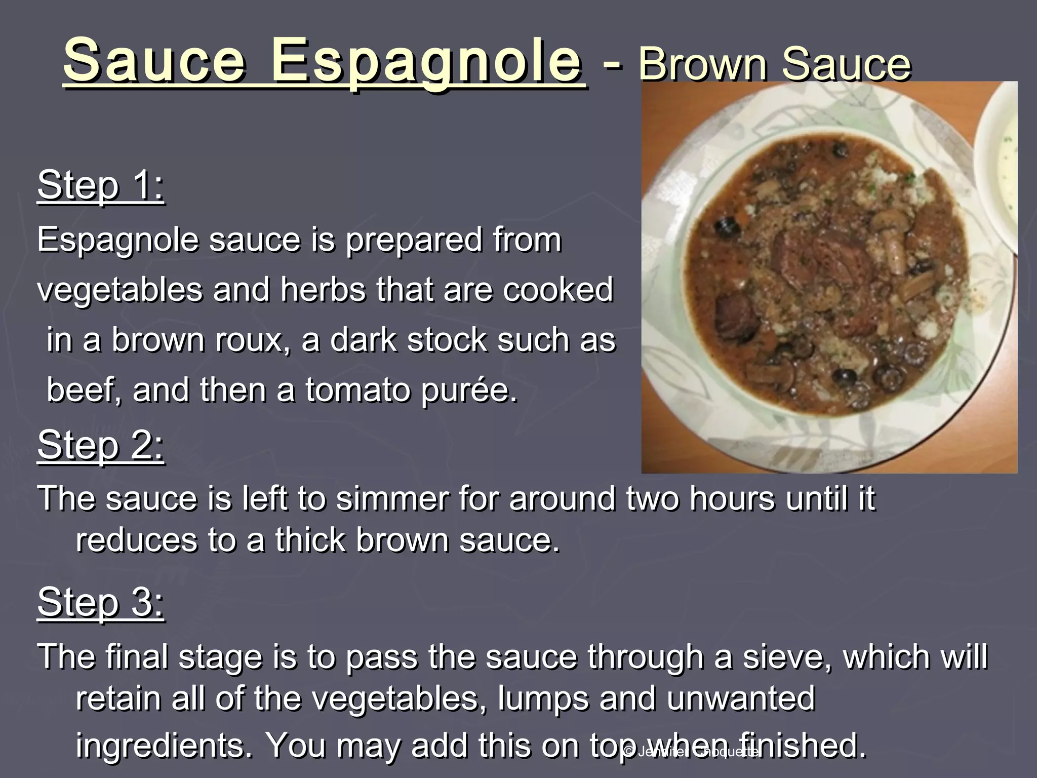 Sauce EspagnoleSauce Espagnole -- Brown SauceBrown Sauce
Step 1:Step 1:
Espagnole sauce is prepared fromEspagnole sauce is prepared from
vegetables and herbs that are cookedvegetables and herbs that are cooked
in a brown roux, a dark stock such asin a brown roux, a dark stock such as
beef, and then a tomato purée.beef, and then a tomato purée.
Step 2:Step 2:
The sauce is left to simmer for around two hours until itThe sauce is left to simmer for around two hours until it
reduces to a thick brown sauce.reduces to a thick brown sauce.
Step 3:Step 3:
The final stage is to pass the sauce through a sieve, which willThe final stage is to pass the sauce through a sieve, which will
retain all of the vegetables, lumps and unwantedretain all of the vegetables, lumps and unwanted
ingredients.ingredients. You may add this on top when finished.You may add this on top when finished.© Jennifer Choquette
 