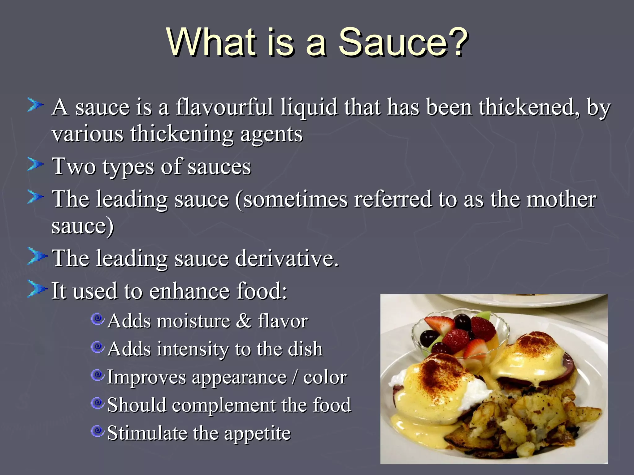 What is a Sauce?What is a Sauce?
A sauce is a flavourful liquid that has been thickened, byA sauce is a flavourful liquid that has been thickened, by
various thickening agentsvarious thickening agents
Two types of saucesTwo types of sauces
The leading sauce (sometimes referred to as the motherThe leading sauce (sometimes referred to as the mother
sauce)sauce)
The leading sauce derivative.The leading sauce derivative.
It used to enhance food:It used to enhance food:
Adds moisture & flavorAdds moisture & flavor
Adds intensity to the dishAdds intensity to the dish
Improves appearance / colorImproves appearance / color
Should complement the foodShould complement the food
Stimulate the appetiteStimulate the appetite
 