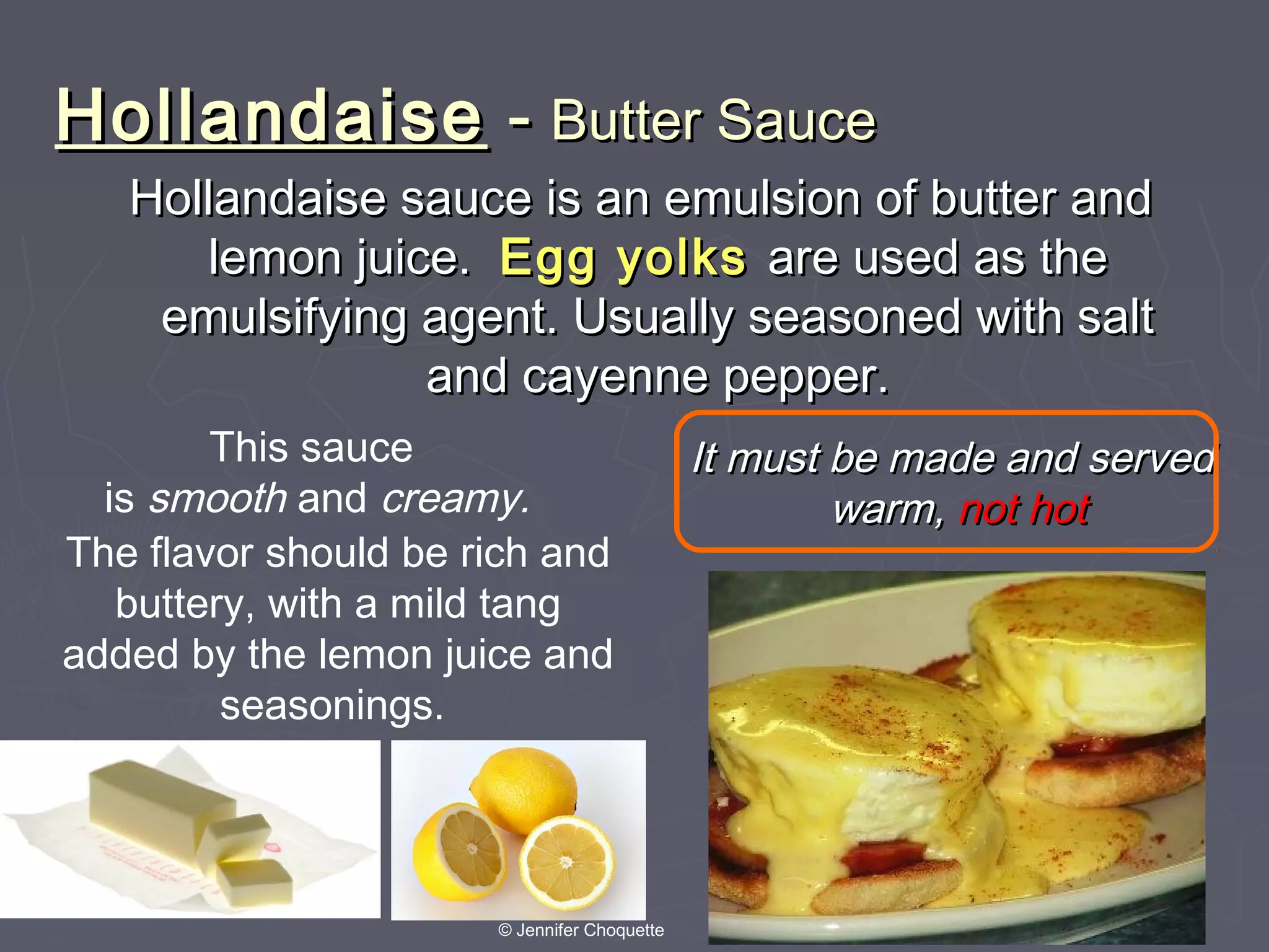 HollandaiseHollandaise -- Butter SauceButter Sauce
Hollandaise sauce is an emulsion of butter andHollandaise sauce is an emulsion of butter and
lemon juice.lemon juice. Egg yolksEgg yolks are used as theare used as the
emulsifying agent. Usually seasoned with saltemulsifying agent. Usually seasoned with salt
and cayenne pepper.and cayenne pepper.
It must be made and servedIt must be made and served
warm,warm, not hotnot hot
This sauce
is smooth and creamy.
The flavor should be rich and
buttery, with a mild tang
added by the lemon juice and
seasonings.
© Jennifer Choquette
 