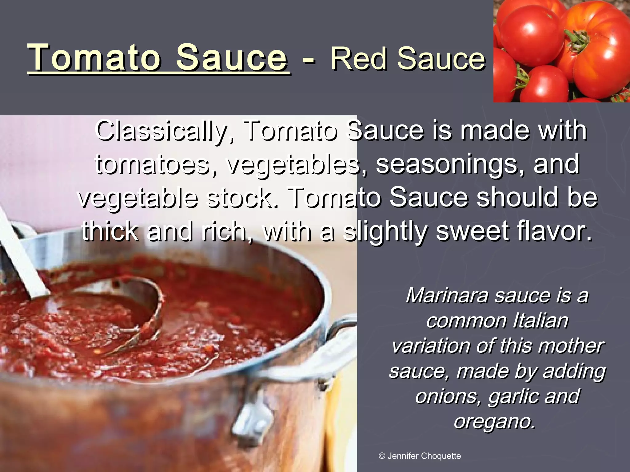 Tomato SauceTomato Sauce -- Red SauceRed Sauce
Classically, Tomato Sauce is made withClassically, Tomato Sauce is made with
tomatoes, vegetables, seasonings, andtomatoes, vegetables, seasonings, and
vegetable stock. Tomato Sauce should bevegetable stock. Tomato Sauce should be
thick and rich, with a slightly sweet flavor.thick and rich, with a slightly sweet flavor.
Marinara sauce is aMarinara sauce is a
common Italiancommon Italian
variation of this mothervariation of this mother
sauce, made by addingsauce, made by adding
onions, garlic andonions, garlic and
oregano.oregano.
© Jennifer Choquette
 