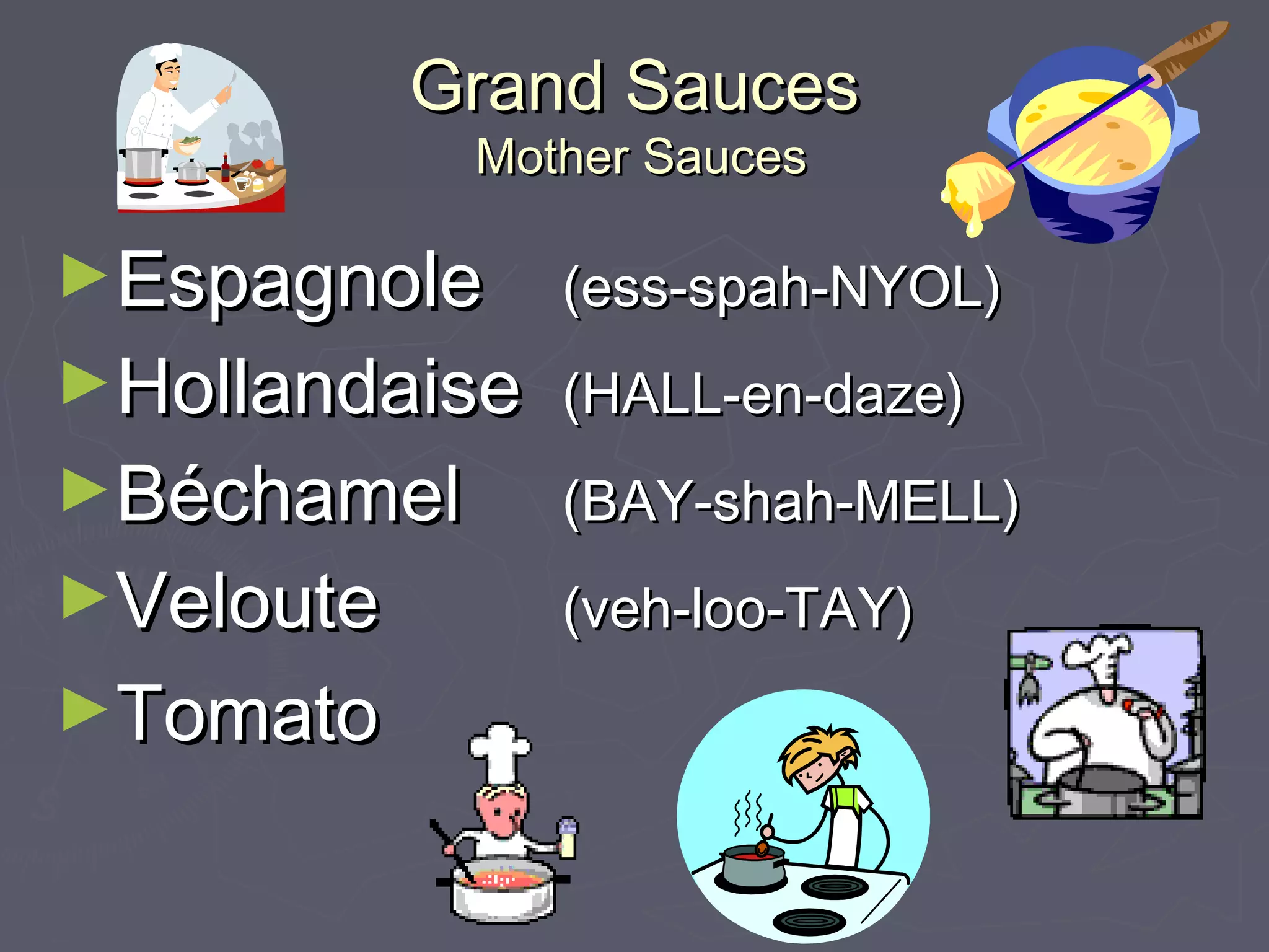 Grand SaucesGrand Sauces
Mother SaucesMother Sauces
►EspagnoleEspagnole (ess-spah-NYOL)(ess-spah-NYOL)
►HollandaiseHollandaise (HALL-en-daze)(HALL-en-daze)
►BéchamelBéchamel (BAY-shah-MELL)(BAY-shah-MELL)
►VelouteVeloute (veh-loo-TAY)(veh-loo-TAY)
►TomatoTomato
 