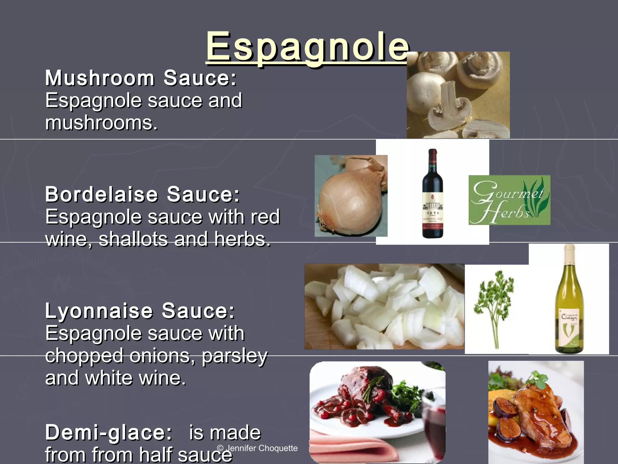 EspagnoleEspagnole
Mushroom Sauce:Mushroom Sauce:
Espagnole sauce andEspagnole sauce and
mushrooms.mushrooms.
Bordelaise Sauce:Bordelaise Sauce:
Espagnole sauce with redEspagnole sauce with red
wine, shallots and herbs.wine, shallots and herbs.
Lyonnaise Sauce:Lyonnaise Sauce:
Espagnole sauce withEspagnole sauce with
chopped onions, parsleychopped onions, parsley
and white wine.and white wine.
Demi-glace:Demi-glace: is madeis made
from from half saucefrom from half sauce
© Jennifer Choquette
 