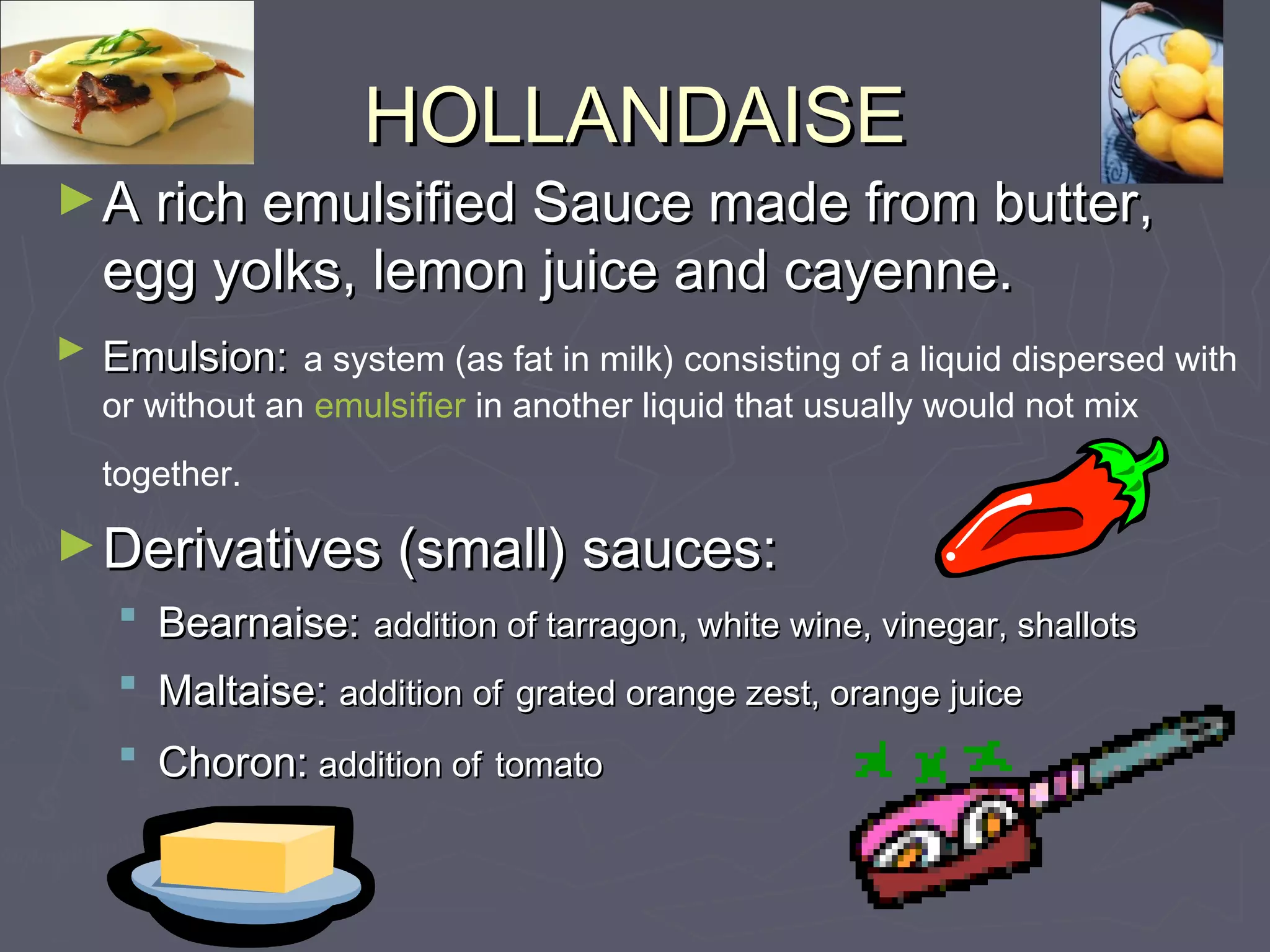 HOLLANDAISEHOLLANDAISE
►A rich emulsified Sauce made from butter,A rich emulsified Sauce made from butter,
egg yolks, lemon juice and cayenne.egg yolks, lemon juice and cayenne.
► Emulsion:Emulsion: a system (as fat in milk) consisting of a liquid dispersed with
or without an emulsifier in another liquid that usually would not mix
together.
►Derivatives (small) sauces:Derivatives (small) sauces:
 Bearnaise:Bearnaise: addition of tarragon, white wine, vinegar, shallotsaddition of tarragon, white wine, vinegar, shallots
 Maltaise:Maltaise: addition ofaddition of grated orange zest, orange juicegrated orange zest, orange juice
 Choron:Choron: addition ofaddition of tomatotomato
 