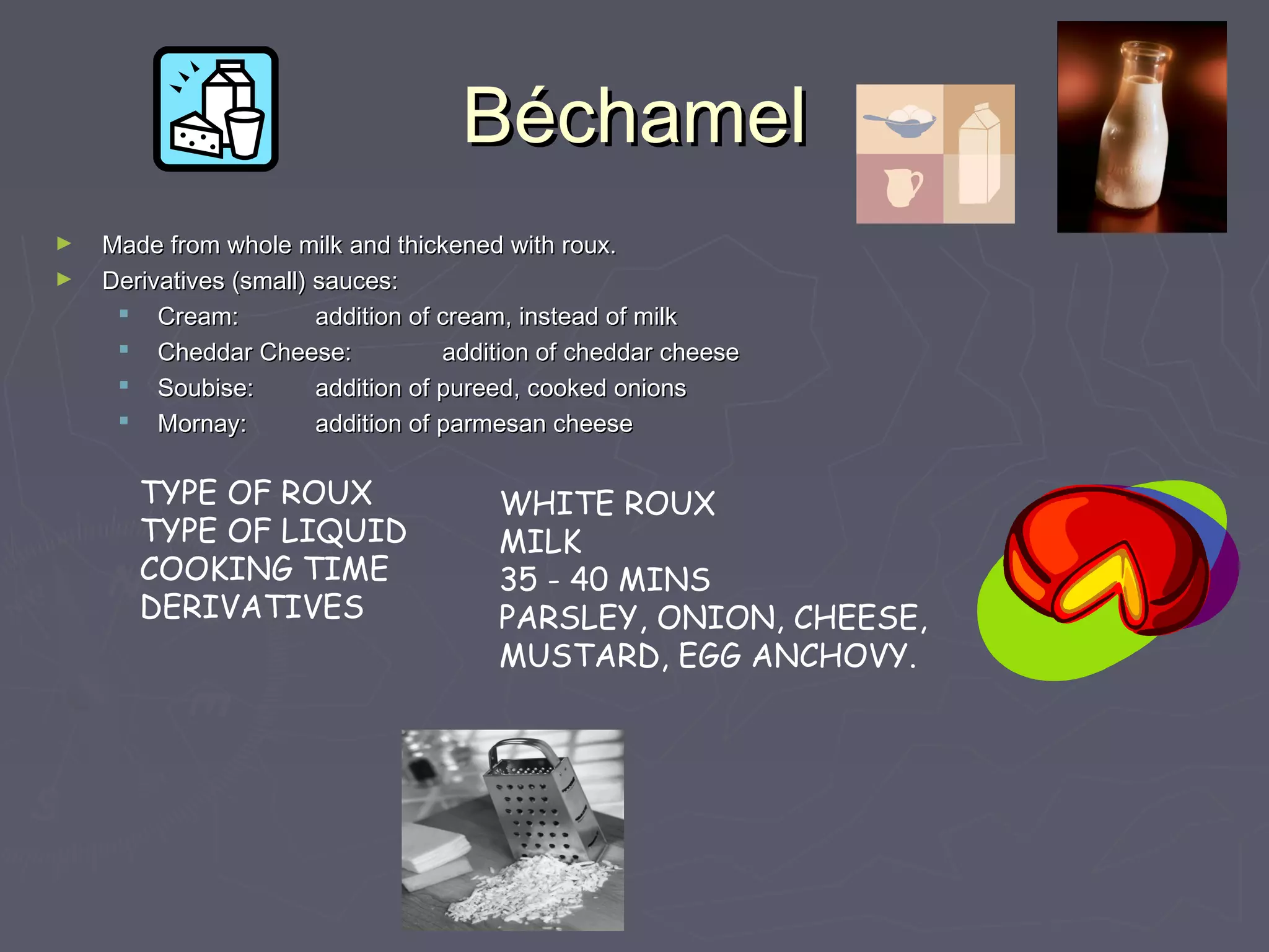 BBééchamelchamel
► Made from whole milk and thickened with roux.Made from whole milk and thickened with roux.
► Derivatives (small) sauces:Derivatives (small) sauces:
 Cream:Cream: addition of cream, instead of milkaddition of cream, instead of milk
 Cheddar Cheese:Cheddar Cheese: addition of cheddar cheeseaddition of cheddar cheese
 Soubise:Soubise: addition of pureed, cooked onionsaddition of pureed, cooked onions
 Mornay:Mornay: addition of parmesan cheeseaddition of parmesan cheese
TYPE OF ROUX
TYPE OF LIQUID
COOKING TIME
DERIVATIVES
WHITE ROUX
MILK
35 - 40 MINS
PARSLEY, ONION, CHEESE,
MUSTARD, EGG ANCHOVY.
 