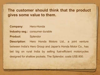 The customer should think that the product
gives some value to them.

Company:       Hero-Honda
Industry seg.: consumer durable
Product:       Splendor
Description:   Hero Honda Motors Ltd., a joint venture
between India's Hero Group and Japan's Honda Motor Co., has
bet big on rural India by selling fuel-efficient motorcycles
designed for shallow pockets. The Splendor, costs US$ 800.
 