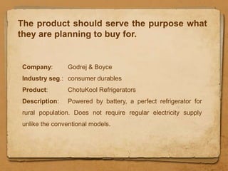 The product should serve the purpose what
they are planning to buy for.


Company:       Godrej & Boyce
Industry seg.: consumer durables
Product:       ChotuKool Refrigerators
Description:   Powered by battery, a perfect refrigerator for
rural population. Does not require regular electricity supply
unlike the conventional models.
 