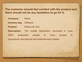 The customer should feel comfort with the product and
there should not be any hesitation to go for it.

  Company:        Nokia
  Industry seg.: Software
  Product:        Nokia Life Tool
  Description:    The mobile application, launched in June
  2009,      empowers     people      to    have     access   to
  agricultural, educational and entertainment content.
 