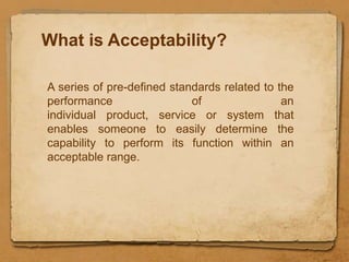 What is Acceptability?

A series of pre-defined standards related to the
performance                 of                an
individual product, service or system that
enables someone to easily determine the
capability to perform its function within an
acceptable range.
 