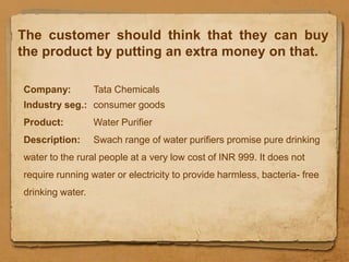 The customer should think that they can buy
the product by putting an extra money on that.

Company:          Tata Chemicals
Industry seg.: consumer goods
Product:          Water Purifier
Description:      Swach range of water purifiers promise pure drinking
water to the rural people at a very low cost of INR 999. It does not
require running water or electricity to provide harmless, bacteria- free
drinking water.
 