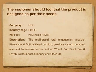 The customer should feel that the product is
designed as per their needs.

 Company:       HUL
 Industry seg.: FMCG
 Product:       Khushiyon ki Doli
 Description:   The multi-brand rural engagement module-
 Khushiyon ki Doli- initiated by HUL, provides various personal
 care and home care brands such as Wheel, Surf Excel, Fair &
 Lovely, Sunsilk, Vim, Lifebuoy and Close Up.
 