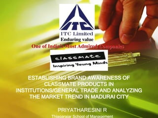 One of India’s Most Admired Companies




    ESTABLISHING BRAND AWARENESS OF
          CLASSMATE PRODUCTS IN
INSTITUTIONS/GENERAL TRADE AND ANALYZING
     THE MARKET TREND IN MADURAI CITY

               PRIYATHARESINI R
            Thiagarajar School of Management
 