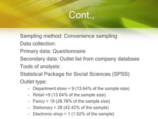 Cont.,

Sampling method: Convenience sampling
Data collection:
Primary data: Questionnaire
Secondary data: Outlet list from company database
Tools of analysis:
Statistical Package for Social Sciences (SPSS)
Outlet type:
   –   Department store = 9 (13.64% of the sample size)
   –   Retail =9 (13.64% of the sample size)
   –   Fancy = 19 (28.78% of the sample size)
   –   Stationary = 28 (42.42% of the sample)
   –   Electronic shop = 1 (1.52% of the sample)
 
