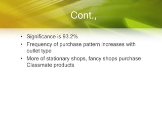 Cont.,

• Significance is 93.2%
• Frequency of purchase pattern increases with
  outlet type
• More of stationary shops, fancy shops purchase
  Classmate products
 