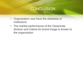 CONCLUSION

• Organization now have the database of
  institutions
• The market performance of the Classmate
  division and criteria for brand image is known to
  the organization
 