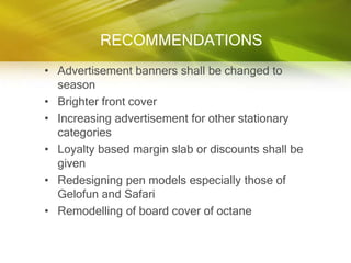 RECOMMENDATIONS
• Advertisement banners shall be changed to
  season
• Brighter front cover
• Increasing advertisement for other stationary
  categories
• Loyalty based margin slab or discounts shall be
  given
• Redesigning pen models especially those of
  Gelofun and Safari
• Remodelling of board cover of octane
 