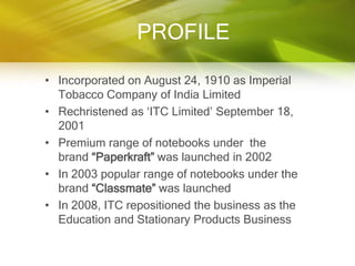 PROFILE

• Incorporated on August 24, 1910 as Imperial
  Tobacco Company of India Limited
• Rechristened as „ITC Limited‟ September 18,
  2001
• Premium range of notebooks under the
  brand “Paperkraft” was launched in 2002
• In 2003 popular range of notebooks under the
  brand “Classmate” was launched
• In 2008, ITC repositioned the business as the
  Education and Stationary Products Business
 