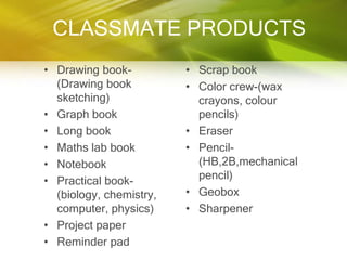 CLASSMATE PRODUCTS
• Drawing book-          • Scrap book
  (Drawing book          • Color crew-(wax
  sketching)               crayons, colour
• Graph book               pencils)
• Long book              • Eraser
• Maths lab book         • Pencil-
• Notebook                 (HB,2B,mechanical
• Practical book-          pencil)
  (biology, chemistry,   • Geobox
  computer, physics)     • Sharpener
• Project paper
• Reminder pad
 