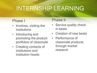 INTERNSHIP LEARNING
Phase I                     Phase II
• Involves, visiting the    • Service quality check
  institutions                in beats
• Introducing and           • Creation of new beats
  promoting the product     • Performance of
  portfolios of classmate     classmate products
• Creating contacts of        through market
  institutions and            research
  institution heads
 