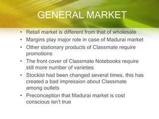 GENERAL MARKET
• Retail market is different from that of wholesale
• Margins play major role in case of Madurai market
• Other stationary products of Classmate require
  promotions
• The front cover of Classmate Notebooks require
  still more number of varieties
• Stockist had been changed several times, this has
  created a bad impression about Classmate
  among outlets
• Preconception that Madurai market is cost
  conscious isn‟t true
 