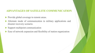 ADVANTAGES OF SATELLITE COMMUNICATION
 Provide global coverage to remote areas.
 Alternate mode of communication in military applications and
disaster recovery scenario.
 Support multipoint communication
 Ease of network expansion and flexibility of station organization
 