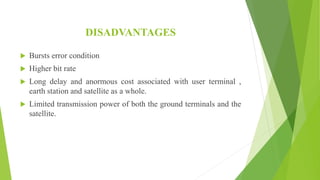 DISADVANTAGES
 Bursts error condition
 Higher bit rate
 Long delay and anormous cost associated with user terminal ,
earth station and satellite as a whole.
 Limited transmission power of both the ground terminals and the
satellite.
 
