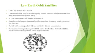 Low Earth Orbit Satellites
 LEO is 500-2000 km above the earth.
 LEO orbits are much closer to the earth requiring satellites to travel at a very hifh speed to avid
being pulled out of orbit by earths gravity.
 At LEO , a satellite can circle the earth in approx 1.5h
 Depending on the frequency bands used by different satellites, these can be broadly categorized
into three types
 The little LEOs operating under 1 GHz and used for low data rate communication.
 The big LEOs operating in the range 1 to 3 GHz and the Broadband and the broadband LEOs
provide communication capabilities similar to optical networks.
 