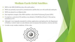 Medium Earth Orbit Satellites
 MEO is the 8000-20,000 km above the earth surface.
 MEOs are primarly reserved for communication satellite that cover the north and south pole.
 MEOs are placed in an elliptical orbit.
 One important example of the MEO satellites is the Global Positioning System (GPS).
 It comprises a network of 24 satellites at an altitude of 20,000 Km (Period 12 Hrs) and an
inclination of 55°.
 Although it was originally intended for military applications and deployed by the Department
of Defense .It allows land, sea and airborne users to measure their position, velocity and time.
 It works in any weather conditions, 24 hrs a day.
 
