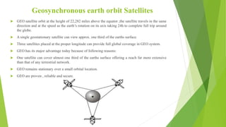 Geosynchronous earth orbit Satellites
 GEO satellite orbit at the height of 22,282 miles above the equator ;the satellite travels in the same
direction and at the speed as the earth’s rotation on its axis taking 24h to complete full trip around
the globe.
 A single geostationary satellite can view approx. one third of the earths surface.
 Three satellites placed at the proper longitude can provide full global coverage in GEO system.
 GEO has its major advantage today because of following reasons:
 One satellite can cover almost one third of the earths surface offering a reach far more extensive
than that of any terrestrial network.
 GEO remains stationary over a small orbital location.
 GEO are proven , reliable and secure.
 
