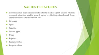 SALIENT FEATURES
 Communication from earth station to satellite is called uplink channel whereas
communication from satellite to earth station is called downlink channel. Some
of the features of satellite network are:
 Coverage
 Speed
 Security
 Service types
 Usage
 Repeater
 Packet switched
 Frequency band
 