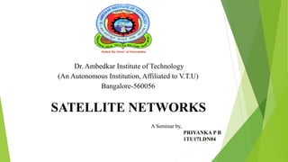 Dr. Ambedkar Institute of Technology
(An Autonomous Institution, Affiliated to V.T.U)
Bangalore-560056
SATELLITE NETWORKS
A Seminar by,
PRIYANKA P B
1TU17LDN04
1
 