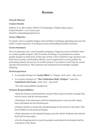 Resume
Priyesh Sharma
Contact Details
Address: F-27, Shiv Colony, Old R.T.O. Pratapnagar, Udaipur (Raj.) 313001
Contact Number: +91-77-4222-5199
Email Id: matt99design@gmail.com
Career Objective
To acquire a job as a graphic designer and contribute in designing appealing print and web
media. To gain experience of working in teams and handling all project functions.
Career Summary
Have an experience of 5-7 years in graphic designing. I began my career in October 2008
as a trainee graphic designer. After 6 months of training, I was promoted as a junior
graphic designer in April 2009. In this span of time, I have worked for Logo, business card,
letter head, envelop, and Branding. Mostly, I got an opportunity to create graphics for
promoting products and services. In another project, I was asked to create logo for certain
episodes from freelancer. This experience has broadened my knowledge in graphic
designing.
Work Experience
• As a Graphic Designer in “Lucky Offset” at Udaipur. (Feb. 2010 – May 2012)
• As a Creative Designer in “ The Celebration Mall, Udaipur ” under the
Capitaland Asia Goup . (June 2012 – Sep.2016)
The main responsibilities handled are:
Primary Responsibilities
• Meet the clients to understand the concept of their projects and the messages they
wish to convey with the advertisements.
• Participate in the discussions with the designing team to come up with unique
ideas and designs for the advertisement.
• Prepare sketches to denote the intended designs for the project to the client. Take
their feedback on the proposed designs.
• Make alterations to the sketched designs as per the client's feedback and settle the
final draft for the project.
• Use the designing tools to create the graphics and submit the developed draft for
evaluations to the clients.
 