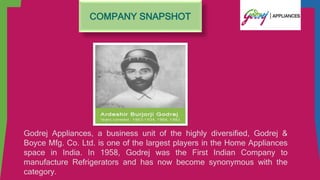 COMPANY SNAPSHOT
Godrej Appliances, a business unit of the highly diversified, Godrej &
Boyce Mfg. Co. Ltd. is one of the largest players in the Home Appliances
space in India. In 1958, Godrej was the First Indian Company to
manufacture Refrigerators and has now become synonymous with the
category.
 