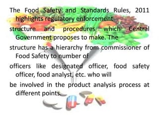 The Food Safety and Standards Rules, 2011
highlights regulatory enforcement
structure and procedures which Central
Government proposes to make. The
structure has a hierarchy from commissioner of
Food Safety to number of
officers like designated officer, food safety
officer, food analyst, etc. who will
be involved in the product analysis process at
different points.
 