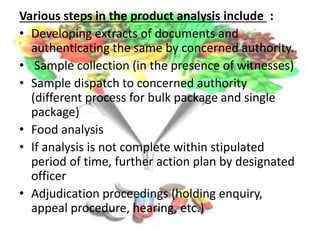 Various steps in the product analysis include :
• Developing extracts of documents and
authenticating the same by concerned authority.
• Sample collection (in the presence of witnesses)
• Sample dispatch to concerned authority
(different process for bulk package and single
package)
• Food analysis
• If analysis is not complete within stipulated
period of time, further action plan by designated
officer
• Adjudication proceedings (holding enquiry,
appeal procedure, hearing, etc.)
 