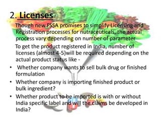 2. Licenses
Though new FSSA promises to simplify Licensing and
Registration processes for nutraceuticals, the actual
process vary depending on number of parameter
To get the product registered in India, number of
licenses (almost 4-5)will be required depending on the
actual product status like -
• Whether company wants to sell bulk drug or finished
formulation
• Whether company is importing finished product or
bulk ingredient?
• Whether product to be imported is with or without
India specific label and will the claims be developed in
India?
 