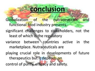 conclusion
Globalization of the nutraceuticals and
functional food industry presents
significant challenges to stakeholders, not the
least of which is the regulatory
variance between countries active in the
marketplace. Nutraceuticals are
playing crucial role in developments of future
therapeutics but it depends on
control of purity, efficacy and safety.
 