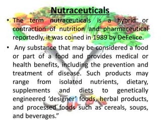 Nutraceuticals
• The term nutraceuticals is a hybrid or
contraction of nutrition and pharmaceutical
reportedly, it was coined in 1989 by DeFelice.
• Any substance that may be considered a food
or part of a food and provides medical or
health benefits, including the prevention and
treatment of disease. Such products may
range from isolated nutrients, dietary,
supplements and diets to genetically
engineered ‘designer’ foods, herbal products,
and processed foods such as cereals, soups,
and beverages.”
 