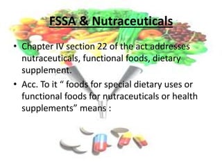 FSSA & Nutraceuticals
• Chapter IV section 22 of the act addresses
nutraceuticals, functional foods, dietary
supplement.
• Acc. To it “ foods for special dietary uses or
functional foods for nutraceuticals or health
supplements” means :
 