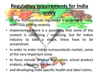 Regulatory requirements for India
entry
• As the nutraceuticals regulation is evolving in India,
with FSSA getting recently
• implemented there is a possibility that some of the
content is conflicting / confusing, but for Indian
industry to take a shape, these have to be
streamlined.
• In order to enter Indian nutraceuticals market, some
of the very important areas
• to focus include product evaluation, actual product
analysis, procuring licenses
• and developing India specific health and label claims.
 
