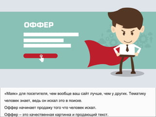 «Маяк» для посетителя, чем вообще ваш сайт лучше, чем у других. Тематику
человек знает, ведь он искал это в поиске.
Оффер начинает продажу того что человек искал.
Оффер – это качественная картинка и продающий текст.
 