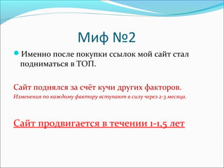 Миф №2
Именно после покупки ссылок мой сайт стал
подниматься в ТОП.
Сайт поднялся за счёт кучи других факторов.
Изменения по каждому фактору вступают в силу через 2-3 месяца.
Сайт продвигается в течении 1-1,5 лет
 
