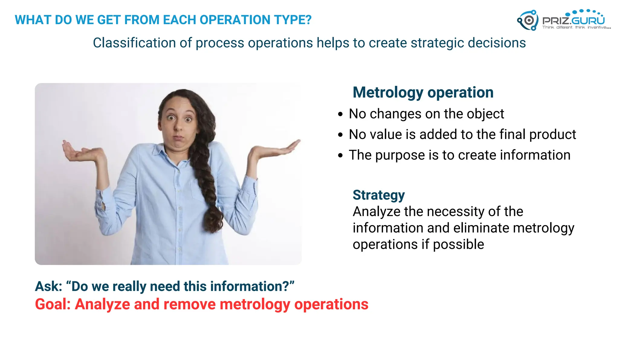WHAT DO WE GET FROM EACH OPERATION TYPE?
Classification of process operations helps to create strategic decisions
Metrology operation
No changes on the object
No value is added to the final product
The purpose is to create information
Strategy
Analyze the necessity of the
information and eliminate metrology
operations if possible
Goal: Analyze and remove metrology operations
Ask: “Do we really need this information?”
 