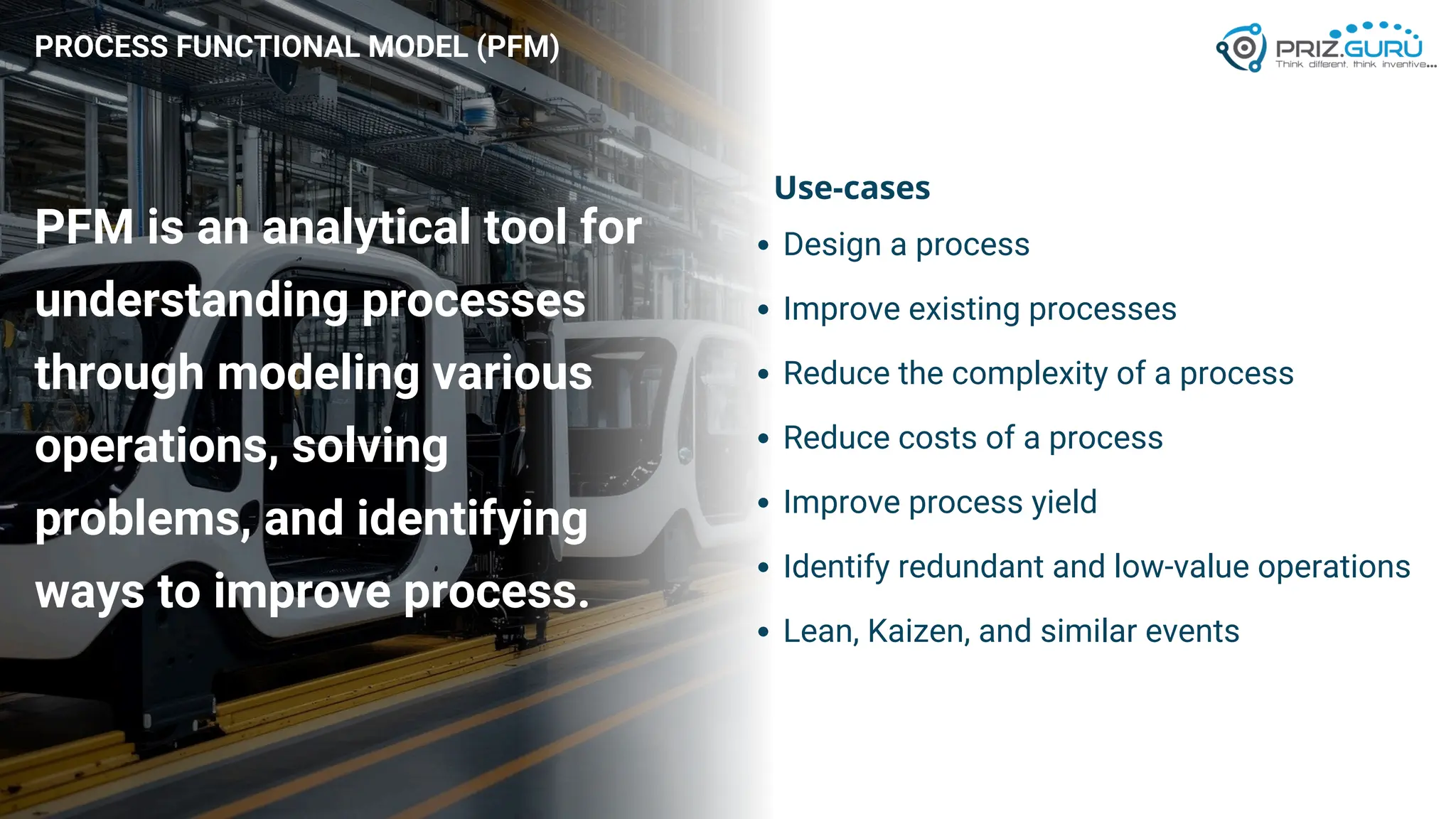 PROCESS FUNCTIONAL MODEL (PFM)
PFM is an analytical tool for
understanding processes
through modeling various
operations, solving
problems, and identifying
ways to improve process.
Design a process
Improve existing processes
Reduce the complexity of a process
Reduce costs of a process
Improve process yield
Identify redundant and low-value operations
Lean, Kaizen, and similar events
Use-cases
 