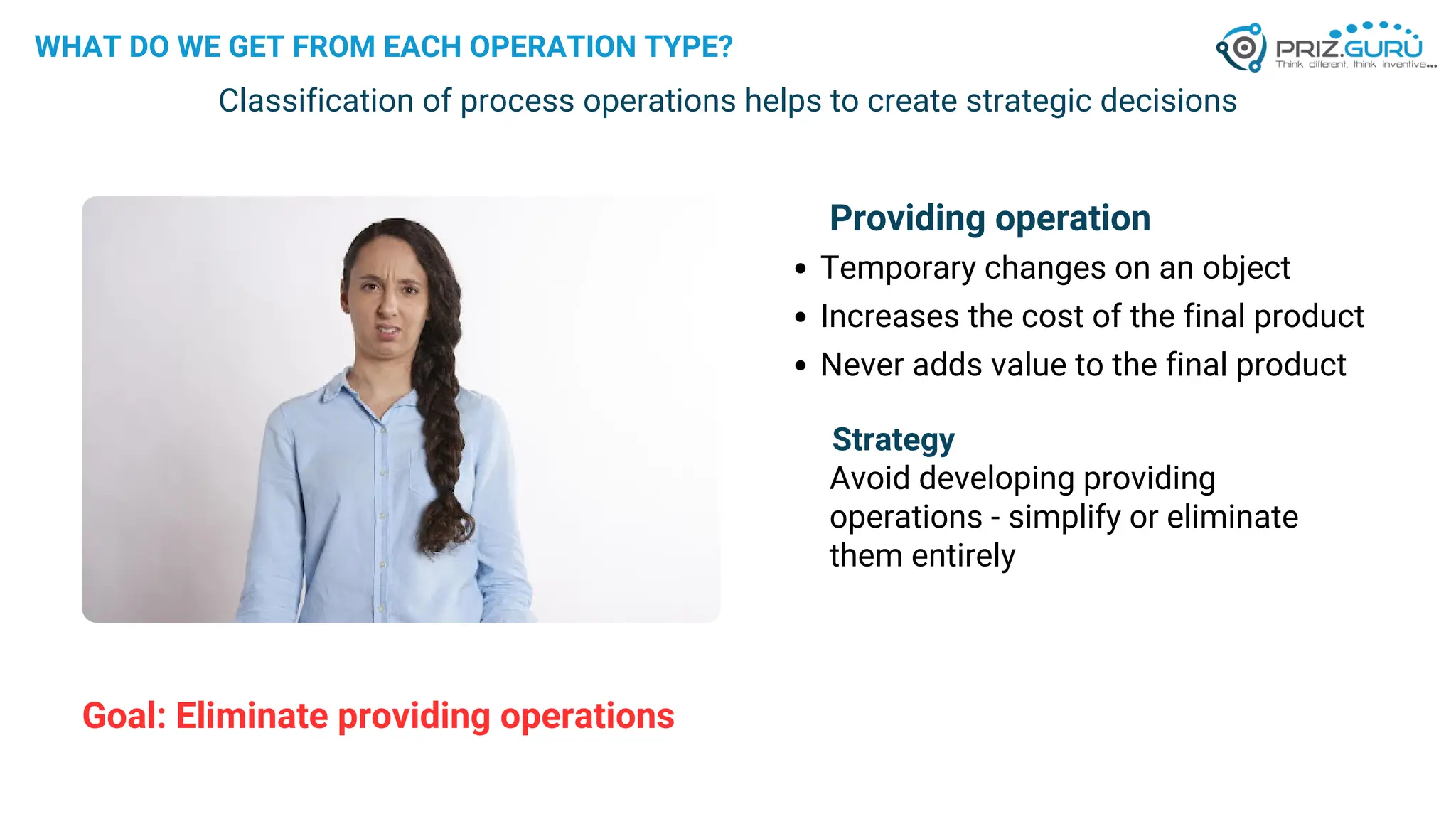 WHAT DO WE GET FROM EACH OPERATION TYPE?
Classification of process operations helps to create strategic decisions
Providing operation
Temporary changes on an object
Increases the cost of the final product
Never adds value to the final product
Strategy
Avoid developing providing
operations - simplify or eliminate
them entirely
Goal: Eliminate providing operations
 