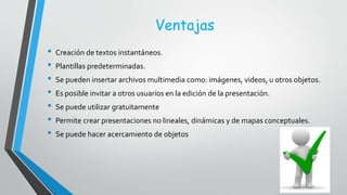 Ventajas
• Creación de textos instantáneos.
• Plantillas predeterminadas.
• Se pueden insertar archivos multimedia como: imágenes, videos, u otros objetos.
• Es posible invitar a otros usuarios en la edición de la presentación.
• Se puede utilizar gratuitamente
• Permite crear presentaciones no lineales, dinámicas y de mapas conceptuales.
• Se puede hacer acercamiento de objetos
 