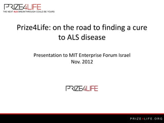 THE NEXT ALS BREAKTHROUGH COULD BE YOURS




          Prize4Life: on the road to finding a cure
                       to ALS disease

                       Presentation to MIT Enterprise Forum Israel
                                       Nov. 2012




                                                                 PRIZE4LIFE.ORG
 
